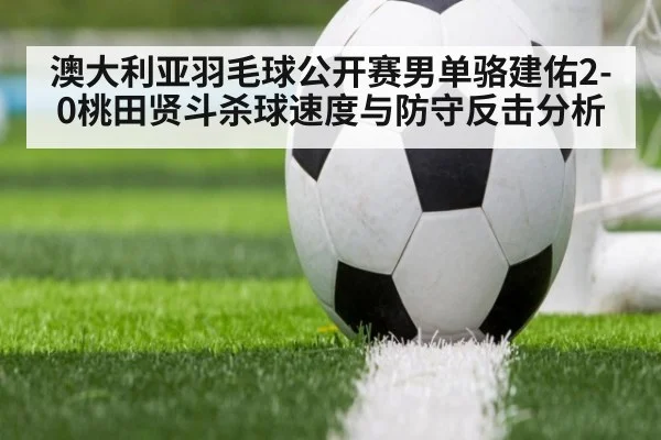 澳大利亚羽毛球公开赛男单骆建佑2-0桃田贤斗杀球速度与防守反击分析